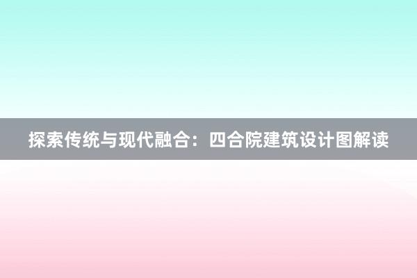 探索传统与现代融合：四合院建筑设计图解读